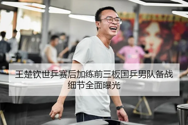 王楚钦世乒赛后加练前三板国乒男队备战细节全面曝光