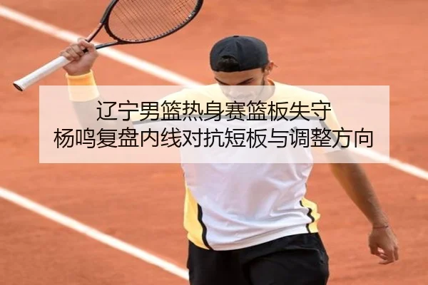 辽宁男篮热身赛篮板失守 杨鸣复盘内线对抗短板与调整方向